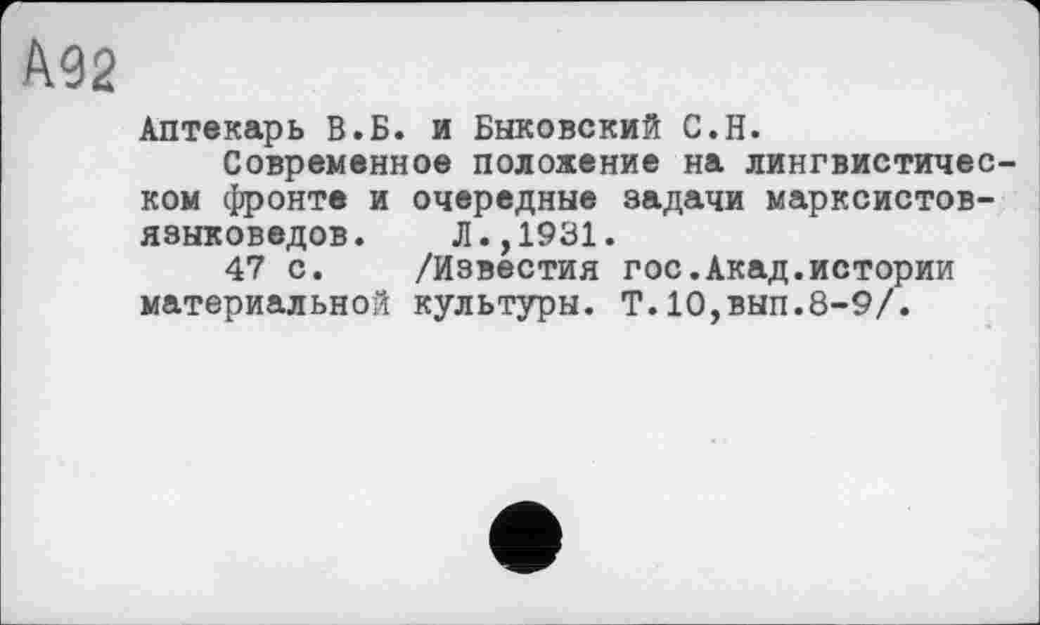 ﻿Ä92
Аптекарь В.Б. и Быковский С.Н.
Современное положение на лингвистичес ком фронте и очередные задачи марксистов-языковедов. Л.,1931.
47 с. /Известия гос.Акад.истории материальной культуры. Т.10,вып.8-9/.